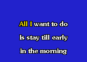 All I want to do

Is stay till early

in the morning