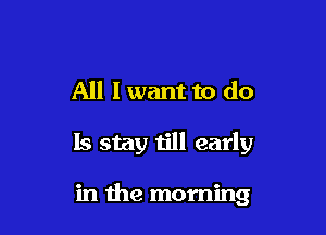 All I want to do

Is stay till early

in the morning