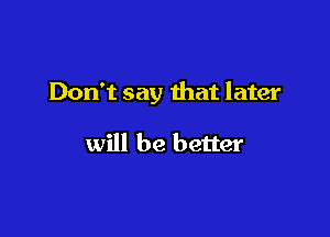 Don't say that later

will be better
