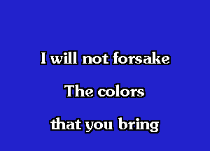 I will not forsake

The colors

that you bring