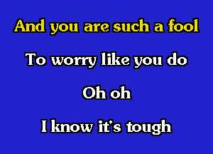 And you are such a fool

To worry like you do
Ohoh

I know it's tough