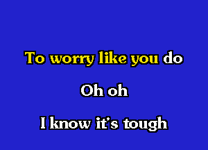 To worry like you do
Ohoh

I know it's tough