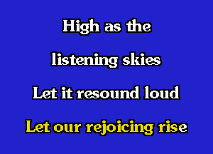High as the
listening skies
Let it resound loud

Let our rejoicing rise