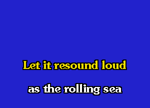 Let it resound loud

as the rolling sea
