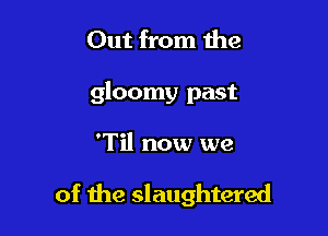 Out from the

gloomy past

'Til now we

of the slaughtered