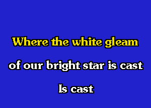 Where the white gleam

of our bright star is cast

ls cast