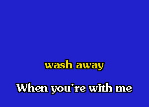 wash away

When you're wiih me