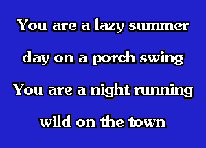 You are a lazy summer
day on a porch swing
You are a night running

wild on the town
