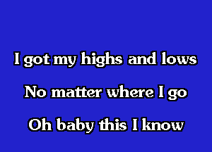 I got my highs and lows
No matter where I go

Oh baby this I know