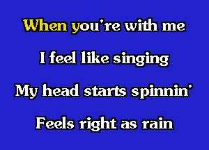When you're with me
I feel like singing
My head starts spinnin'

Feels right as rain