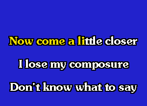 Now come a little closer
I lose my composure

Don't know what to say