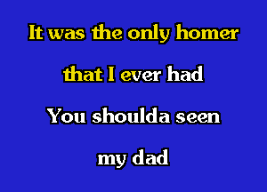 It was the only homer
that I ever had

You shoulda seen

my dad