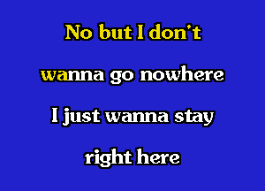 No but I don't
wanna go nowhere

ljust wanna stay

right here