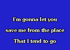 I'm gonna let you

save me from the place

That I tend to go