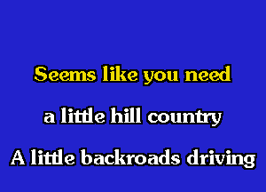 Seems like you need
a little hill country

A little backroads driving