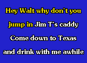 Hey Walt why don't you
jump in Jim T's caddy
Come down to Texas

and drink with me awhile