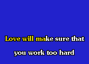 Love will make sure that

you work too hard