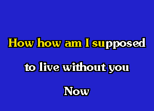 How how am I supposed

to live without you

Now