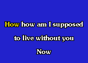 How how am I supposed

to live without you

Now
