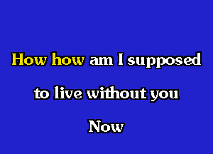 How how am I supposed

to live without you

Now