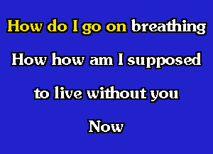 How do I go on breathing

How how am I supposed
to live without you

Now