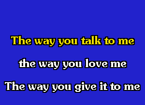 The way you talk to me
the way you love me

The way you give it to me