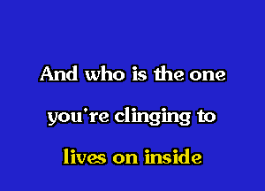 And who is the one

you're clinging to

lives on inside