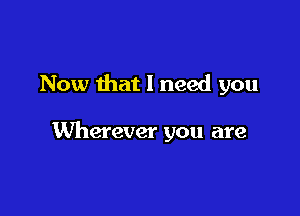 Now that I need you

Wherever you are