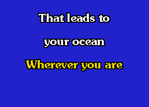 That leads to

your ocean

Wherever you are