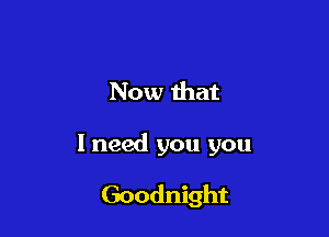 Now that

I need you you

Goodnight