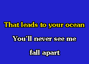 That leads to your ocean

You'll never see me

fall apart
