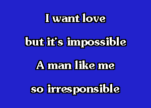I want love

but it's impossible

A man like me

so irresponsible