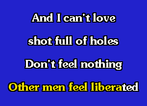 And I can't love
shot full of holes
Don't feel nothing
Other men feel liberated