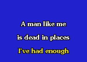 A man like me

is dead in places

I've had enough