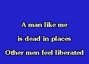 A man like me

is dead in places

Other men feel liberated