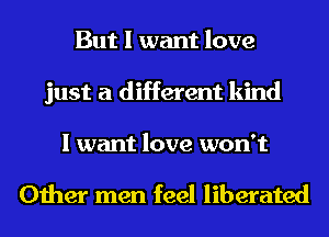 But I want love
just a different kind

I want love won't

Other men feel liberated