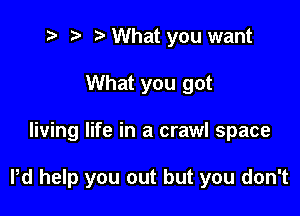t? r) o What you want
What you got

living life in a crawl space

Pd help you out but you don't