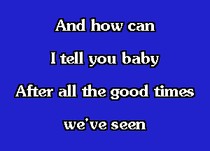 And how can
ltell you baby

After all the good timae

we've seen