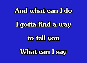 And what can I do
lgotta find a way

to tell you

What can I say