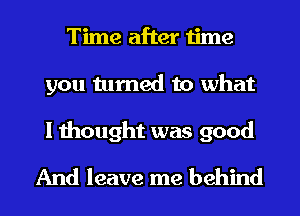 Time after time
you turned to what

I thought was good
And leave me behind