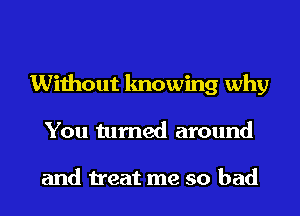 Without knowing why
You turned around

and treat me so bad