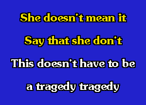 She doesn't mean it
Say that she don't
This doesn't have to be

a tragedy tragedy