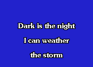 Dark is the night

I can weather

the storm