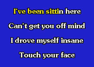 I've been sittin here
Can't get you off mind
I drove myself insane

Touch your face