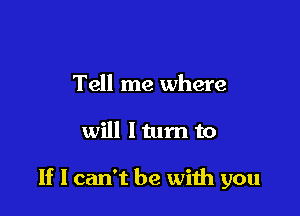 Tell me where

will I tum to

If I can't be with you