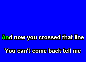 And now you crossed that line

You can't come back tell me