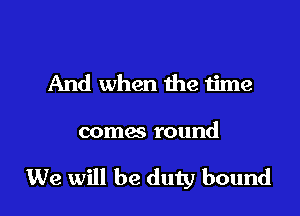 And when the time

comes round

We will be duty bound