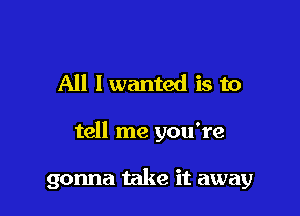 All I wanted is to

tell me you're

gonna take it away