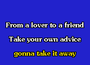 From a lover to a friend
Take your own advice

gonna take it away