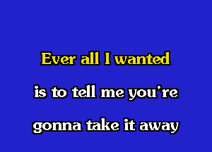 Ever all I wanted

is to tell me you're

gonna take it away